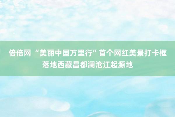 倍倍网 “美丽中国万里行”首个网红美景打卡框落地西藏昌都澜沧江起源地