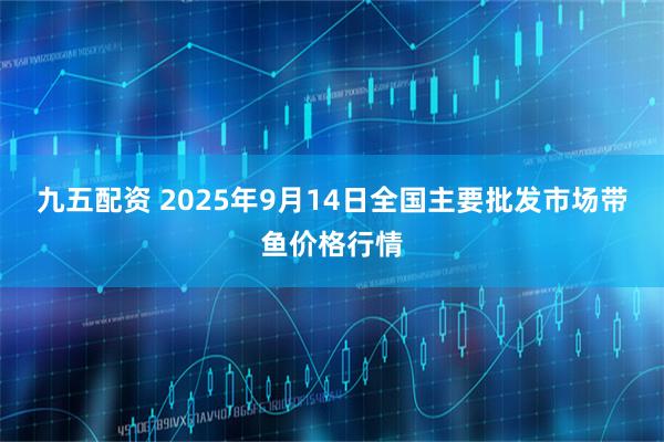 九五配资 2025年9月14日全国主要批发市场带鱼价格行情