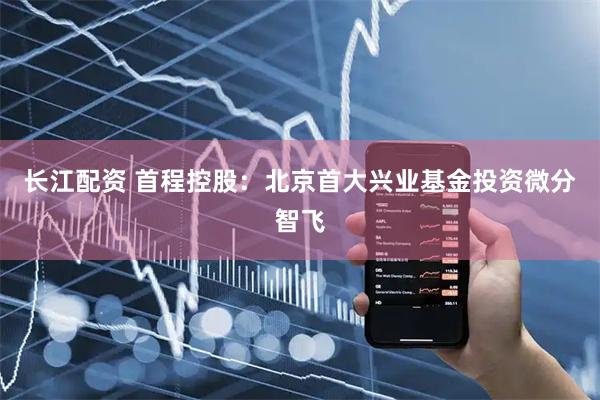 长江配资 首程控股：北京首大兴业基金投资微分智飞