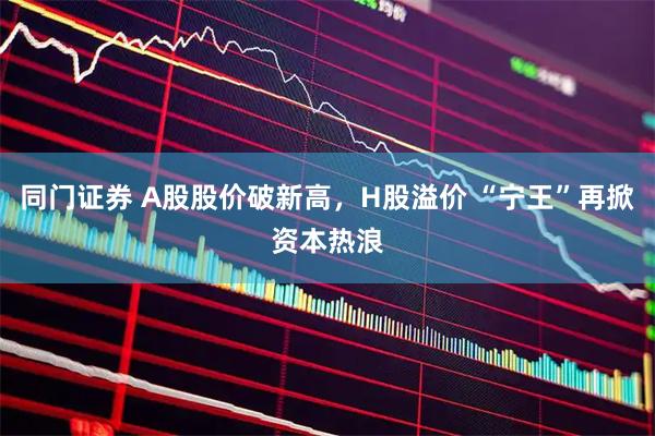 同门证券 A股股价破新高，H股溢价 “宁王”再掀资本热浪