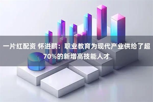 一片红配资 怀进鹏：职业教育为现代产业供给了超70%的新增高技能人才