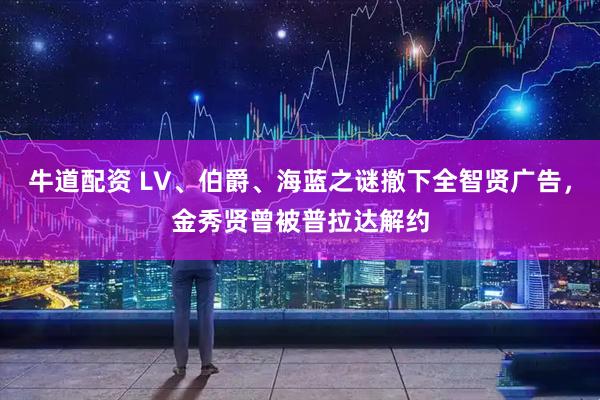 牛道配资 LV、伯爵、海蓝之谜撤下全智贤广告，金秀贤曾被普拉达解约