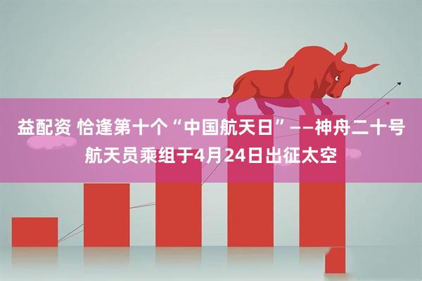 益配资 恰逢第十个“中国航天日”——神舟二十号航天员乘组于4月24日出征太空
