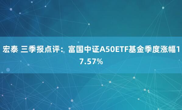宏泰 三季报点评：富国中证A50ETF基金季度涨幅17.57%