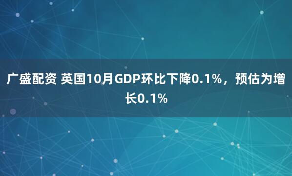 广盛配资 英国10月GDP环比下降0.1%，预估为增长0.1%