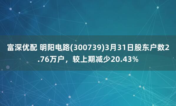 富深优配 明阳电路(300739)3月31日股东户数2.76万户，较上期减少20.43%