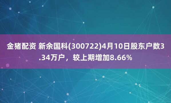 金猪配资 新余国科(300722)4月10日股东户数3.34万户，较上期增加8.66%