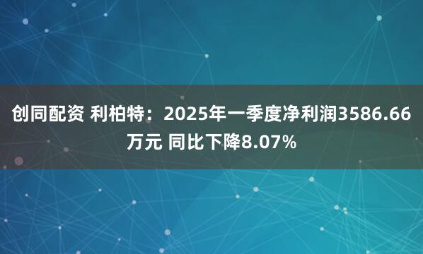 创同配资 利柏特：2025年一季度净利润3586.66万元 同比下降8.07%