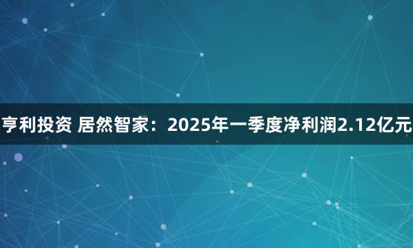 亨利投资 居然智家：2025年一季度净利润2.12亿元