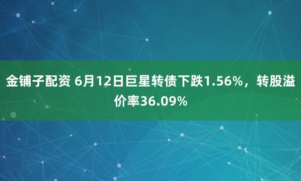 金铺子配资 6月12日巨星转债下跌1.56%，转股溢价率36.09%