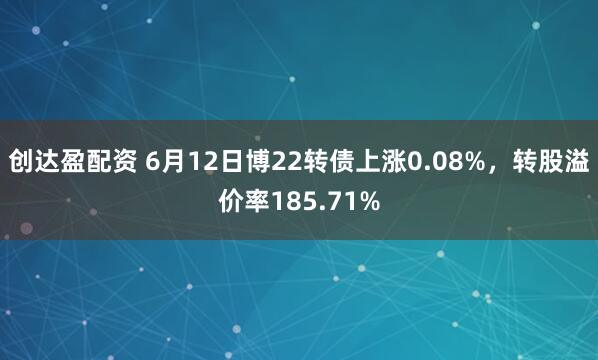 创达盈配资 6月12日博22转债上涨0.08%，转股溢价率185.71%