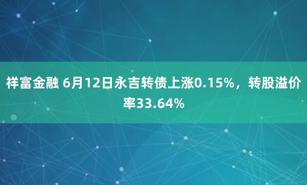 祥富金融 6月12日永吉转债上涨0.15%，转股溢价率33.64%