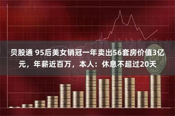 贝股通 95后美女销冠一年卖出56套房价值3亿元，年薪近百万，本人：休息不超过20天
