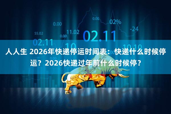 人人生 2026年快递停运时间表：快递什么时候停运？2026快递过年前什么时候停？