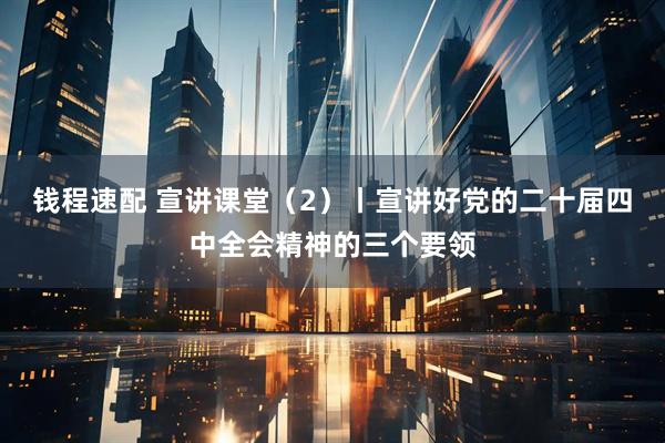 钱程速配 宣讲课堂（2）丨宣讲好党的二十届四中全会精神的三个要领