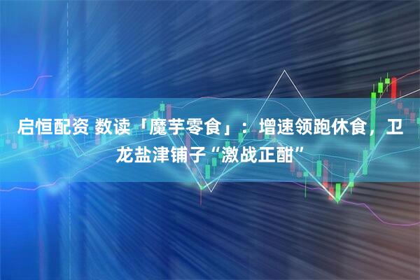启恒配资 数读「魔芋零食」：增速领跑休食，卫龙盐津铺子“激战正酣”