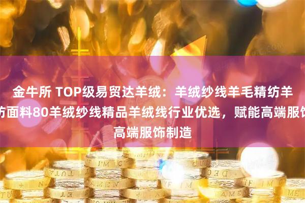 金牛所 TOP级易贸达羊绒：羊绒纱线羊毛精纺羊毛混纺面料80羊绒纱线精品羊绒线行业优选，赋能高端服饰制造