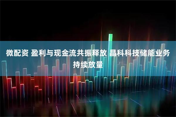 微配资 盈利与现金流共振释放 晶科科技储能业务持续放量